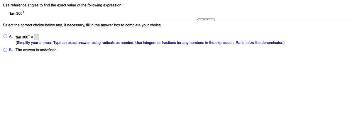Use reference angles to find the exact value of the following expression.
tan 300°
... ..
Select the correct choice below and, if necessary, fill in the answer box to complete your choice.
O A. tan 300° =
(Simplify your answer. Type an exact answer, using radicals as needed. Use integers or fractions for any numbers in the expression. Rationalize the denominator.)
B. The answer is undefined.
