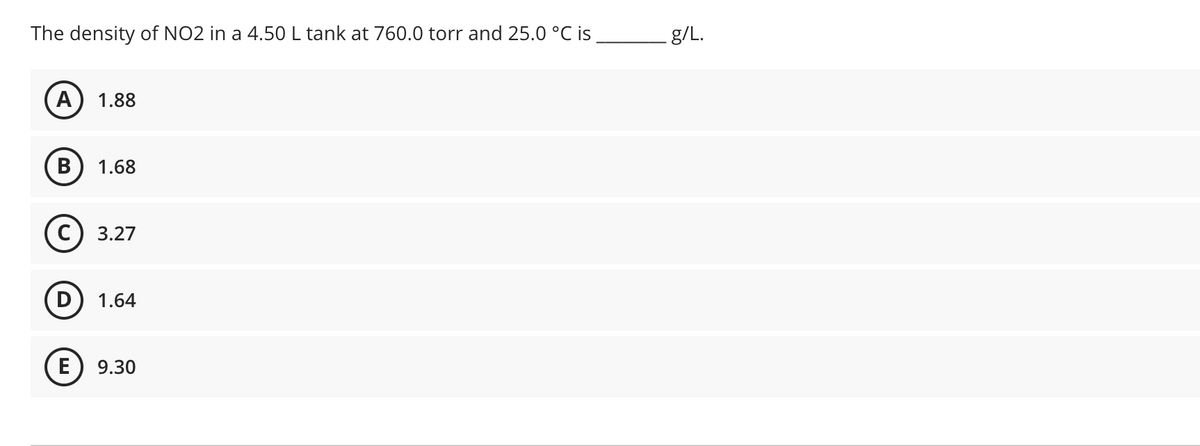 The density of NO2 in a 4.50L tank at 760.0 torr and 25.0 °C is
g/L.
A
1.88
1.68
С) 3.27
D
1.64
E
9.30
