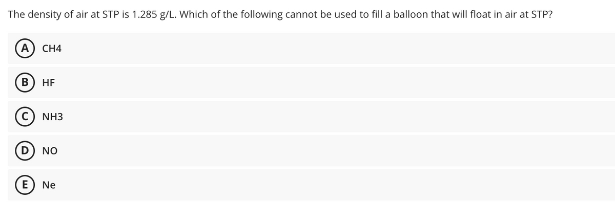 The density of air at STP is 1.285 g/L. Which of the following cannot be used to fill a balloon that will float in air at STP?
А) CН4
В
HE
NH3
NO
E
Ne
