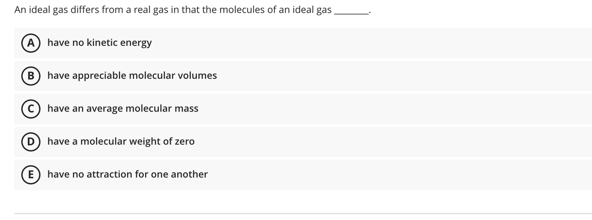 An ideal gas differs from a real gas in that the molecules of an ideal gas
A
have no kinetic energy
have appreciable molecular volumes
C) have an average molecular mass
have a molecular weight of zero
(E
have no attraction for one another
