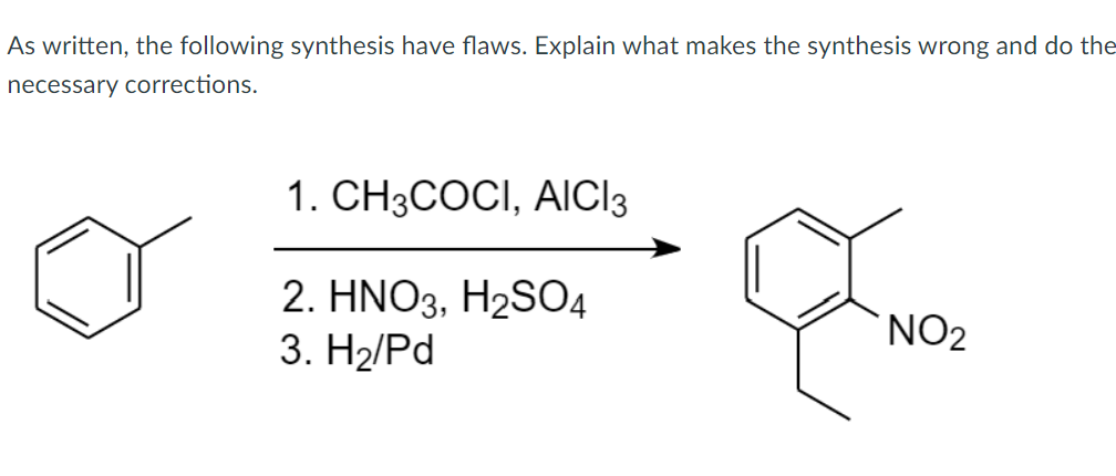 As written, the following synthesis have flaws. Explain what makes the synthesis wrong and do the
necessary corrections.
1. CH3COCI, AICI3
2. HNO3, H2SO4
3. H2/Pd
NO2
