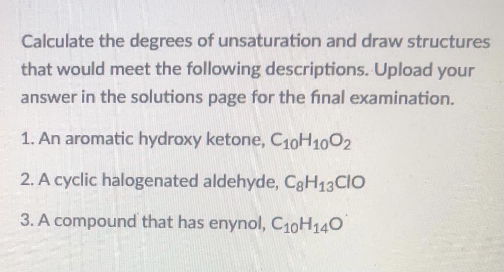 Calculate the degrees of unsaturation and draw structures
that would meet the following descriptions. Upload your
answer in the solutions page for the final examination.
1. An aromatic hydroxy ketone, C10H1002
2. A cyclic halogenated aldehyde, C3H13CIO
3. A compound that has enynol, C10H140
