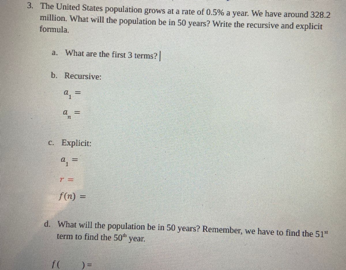 3. The United States population grows at a rate of 0.5% a year. We have around 328.2
million. What will the population be in 50 years? Write the recursive and explicit
formula.
a. What are the first 3 terms?
b. Recursive:
q₁ =
n
c. Explicit:
a
f(n) =
d. What will the population be in 50 years? Remember, we have to find the 51st
term to find the 50th year.
f(