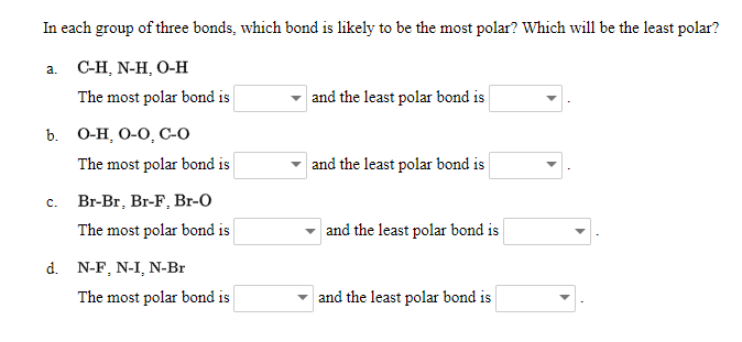 In each group of three bonds, which bond is likely to be the most polar? Which will be the least polar?
а. С-Н, N-H, О-Н
The most polar bond is
and the least polar bond is
b. О-Н, О-О, С-0
The most polar bond is
and the least polar bond is
c. Br-Br, Br-F, Br-O
The most polar bond is
and the least polar bond is
d. N-F, N-I, N-Br
The most polar bond is
and the least polar bond is
