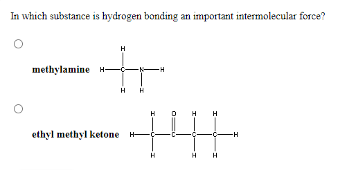 In which substance is hydrogen bonding an important intermolecular force?
H
methylamine H-
N-H
H H
H
H
H
ethyl methyl ketone
H-
-C-
H
