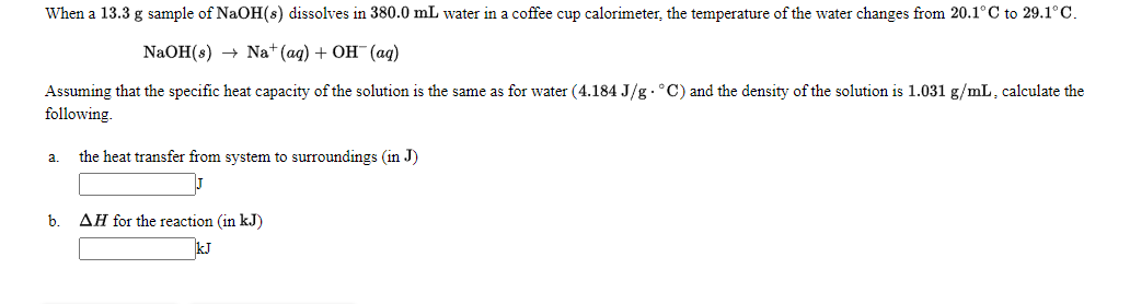 When a 13.3 g sample of NaOH(s) dissolves in 380.0 mL water in a coffee cup calorimeter, the temperature of the water changes from 20.1°C to 29.1° C.
NaOH(s) Nat (aq) + ОН (ад)
Assuming that the specific heat capacity of the solution is the same as for water (4.184 J/g .°C) and the density of the solution is 1.031 g/mL, calculate the
following.
the heat transfer from system to surroundings (in J)
a.
b. AH for the reaction (in kJ)
kJ
