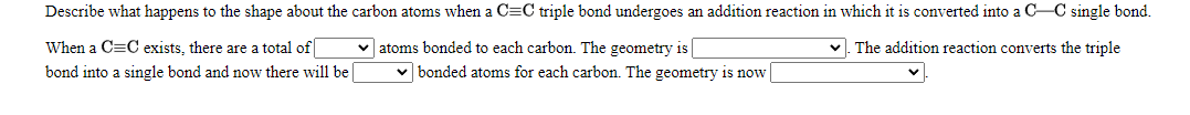 Describe what happens to the shape about the carbon atoms when a C=C triple bond undergoes an addition reaction in which it is converted into a C-C single bond.
When a C=C exists, there are a total of
v atoms bonded to each carbon. The geometry is
The addition reaction converts the triple
bond into a single bond and now there will be|
bonded atoms for each carbon. The geometry is now
