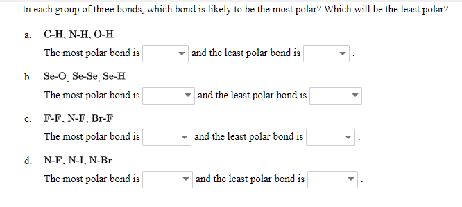 In each group of three bonds, which bond is likely to be the most polar? Which will be the least polar?
а. С-Н, N-H, О-Н
The most polar bond is
and the least polar bond is
b. Se-O, Se-Se, Se-H
The most polar bond is
and the least polar bond is
c. F-F, N-F, Br-F
The most polar bond is
and the least polar bond is
d. N-F, N-I, N-Br
The most polar bond is
and the least polar bond is
