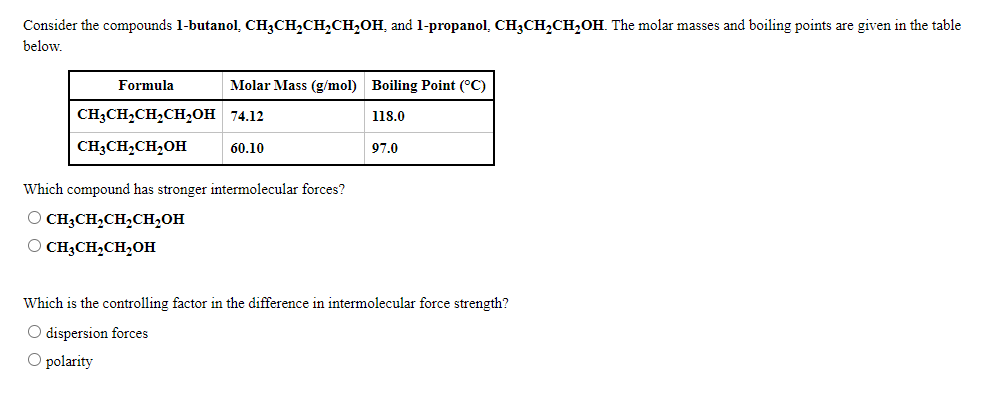 Consider the compounds 1-butanol, CH3CH,CH,CH,OH, and 1-propanol, CH3CH,CH,OH. The molar masses and boiling points are given in the table
below.
Formula
Molar Mass (g/mol) Boiling Point (°C)
CH3CH,CH,CH,OH 74.12
118.0
CH;CH,CH,OH
60.10
97.0
Which compound has stronger intermolecular forces?
O CH3CH,CH2CH2OH
O CH3CH,CH,OH
Which is the controlling factor in the difference in intermolecular force strength?
O dispersion forces
O polarity
