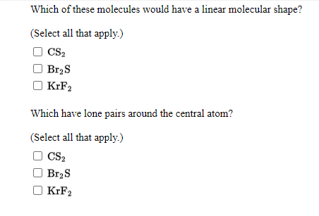 Which of these molecules would have a linear molecular shape?
(Select all that apply.)
CS2
Br2S
KrF2
Which have lone pairs around the central atom?
(Select all that apply.)
O CS2
Br2S
KIF2
