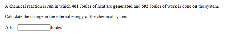 A chemical reaction is run in which 461 Joules of heat are generated and 592 Joules of work is done on the system.
Calculate the change in the internal energy of the chemical system.
ΔΕΞ
Joules
