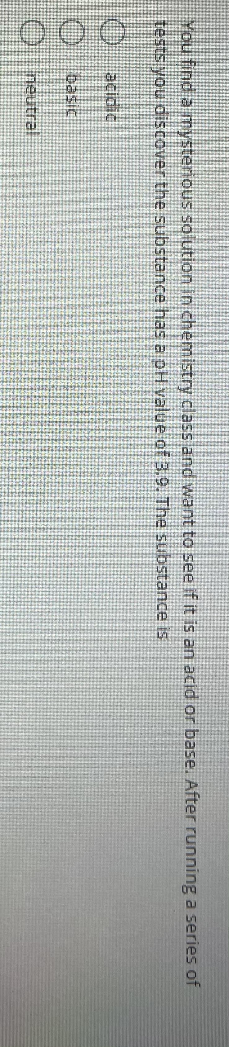 You find a mysterious solution in chemistry class and want to see if it is an acid or base. After running a series of
tests you discover the substance has a pH value of 3.9. The substance is
O acidic
O basic
Oneutral

