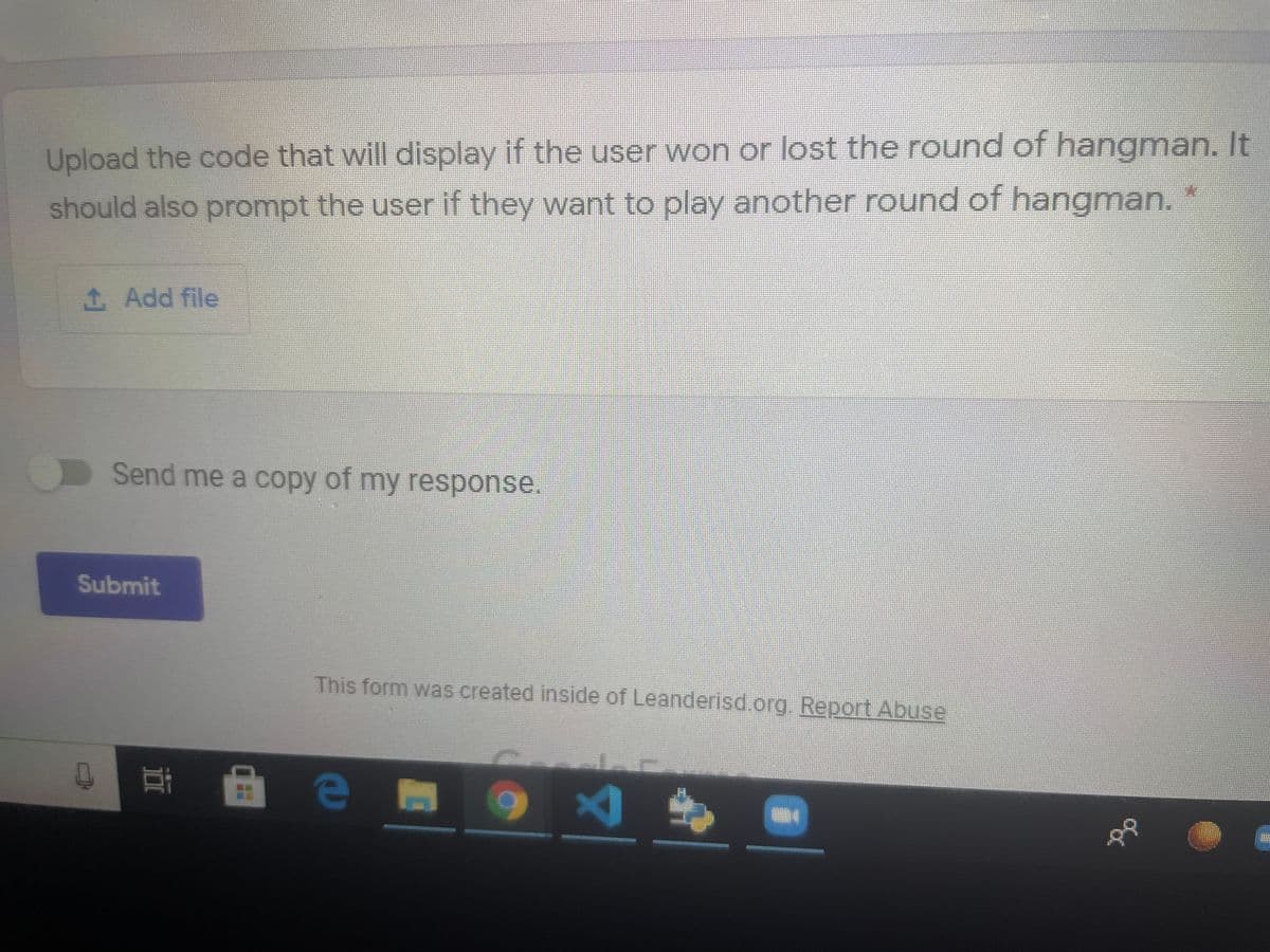 Upload the code that will display if the user won or lost the round of hangman. It
should also prompt the user if they want to play another round of hangman. *
1 Add file
Send me a copy of my response.
Submit
This form was created inside of Leanderisd.org. Report Abuse
近
