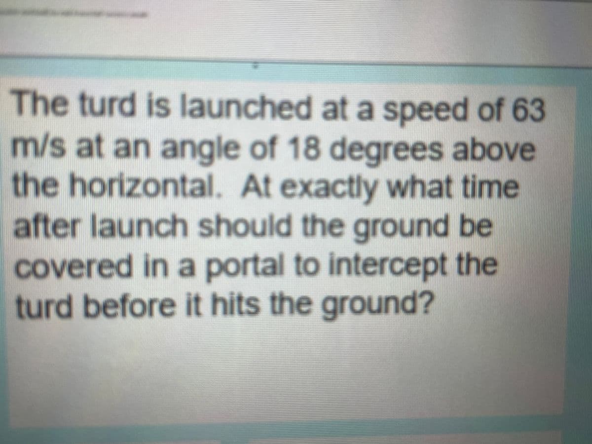 The turd is launched at a speed of 63
m/s at an angle of 18 degrees above
the horizontal. At exactly what time
after launch should the ground be
covered in a portal to intercept the
turd before it hits the ground?
