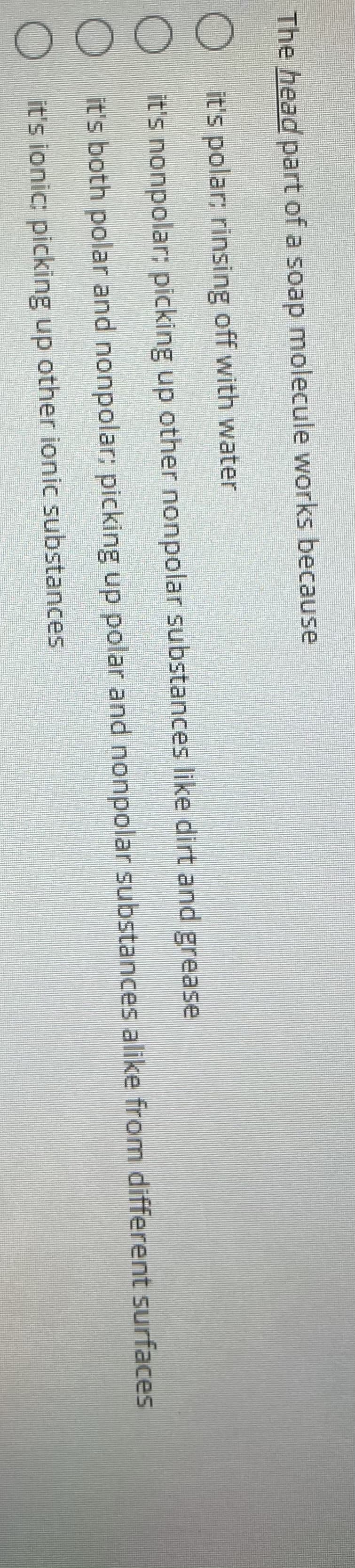 O O OO
The head part of a soap molecule works because
O t's polar; rinsing off with water
O t's nonpolar; picking up other nonpolar substances like dirt and grease
it's both polar and nonpolar; picking up polar and nonpolar substances alike from different surfaces
it's ionic: picking up other ionic substances
