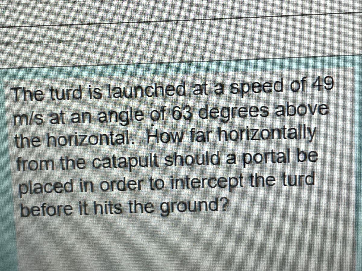 The turd is launched at a speed of 49
m/s at an angle of 63 degrees above
the horizontal. How far horizontally
from the catapult should a portal be
placed in order to intercept the turd
before it hits the ground?
icec
