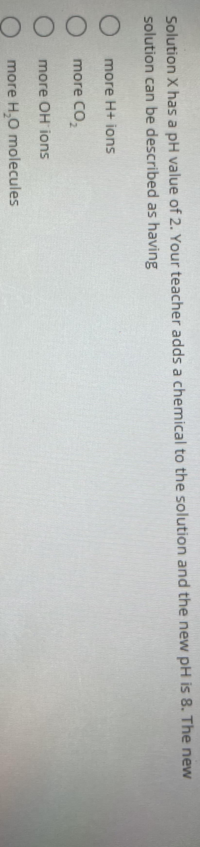 000O
Solution X has a pH value of 2. Your teacher adds a chemical to the solution and the new pH is 8. The new
solution can be described as having
O more H+ ions
more CO,
O more OH ions
more H,0 molecules
