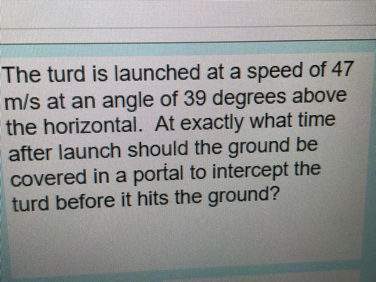 The turd is launched ata speed of 47
m/s at an angle of 39 degrees above
the horizontal. At exactly what time
after launch should the ground be
Covered in a portal to intercept the
turd before it hits the ground?
