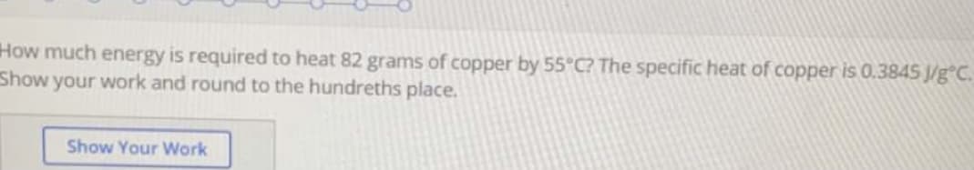 How much energy is required to heat 82 grams of copper by 55°C? The specific heat of copper is 0.3845 J/g°C.
Show your work and round to the hundreths place.
Show Your Work
