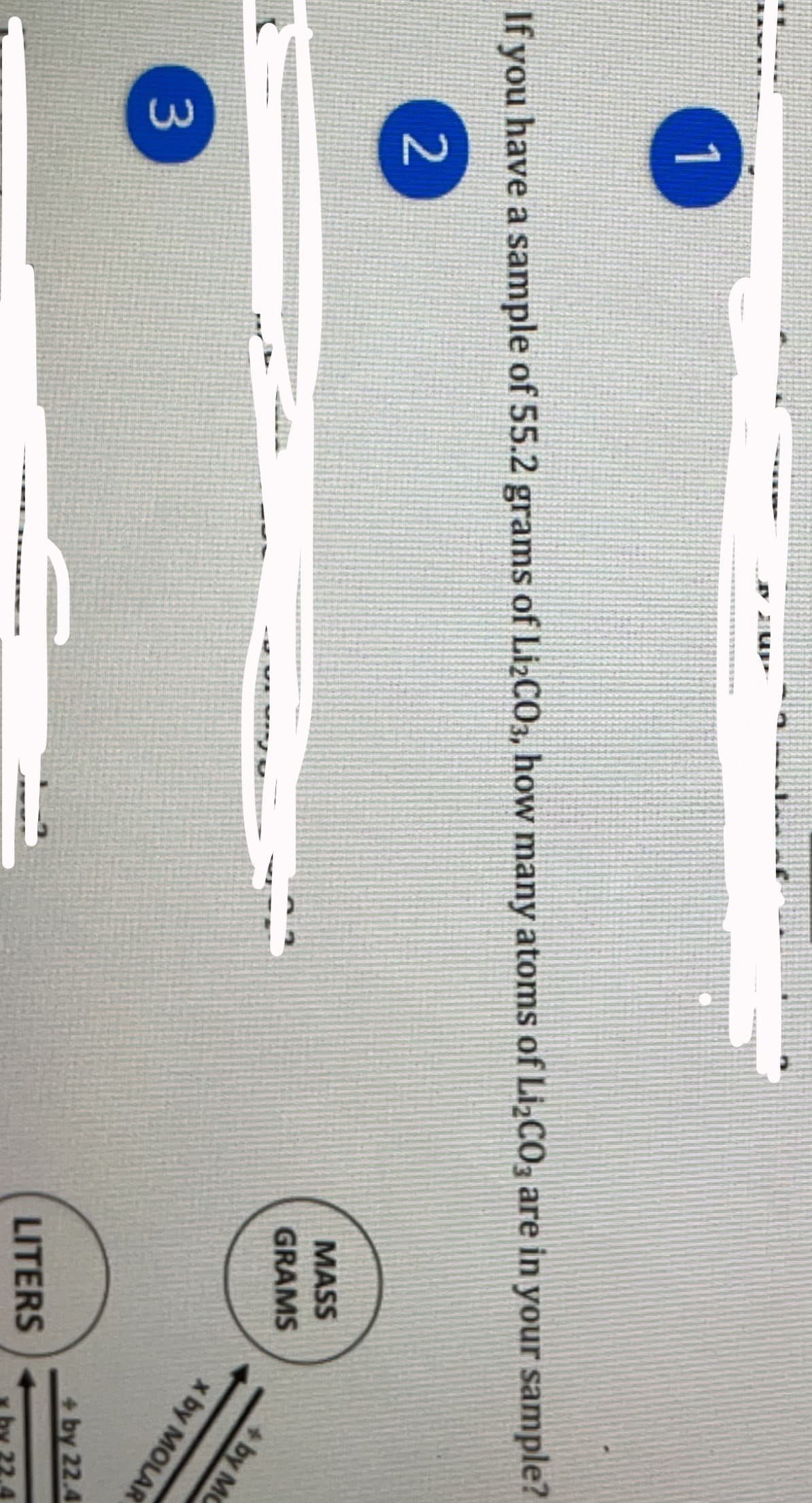 1
If you have a sample of 55.2 grams of LizCO3, how many atoms of Li¿CO3 are in your sample?
MASS
2
GRAMS
+by MC
x by MOLAR
+by 22.4
3
LITERS
