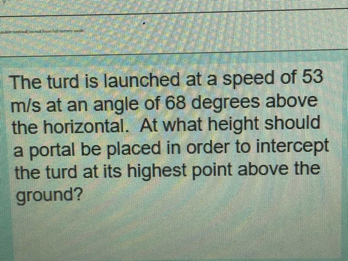 The turd is launched at a speed of 53
m/s at an angle of 68 degrees above
the horizontal.. At what height should
OL
a portal be placed in order to intercept
the turd at its highest point above the
ground?
00

