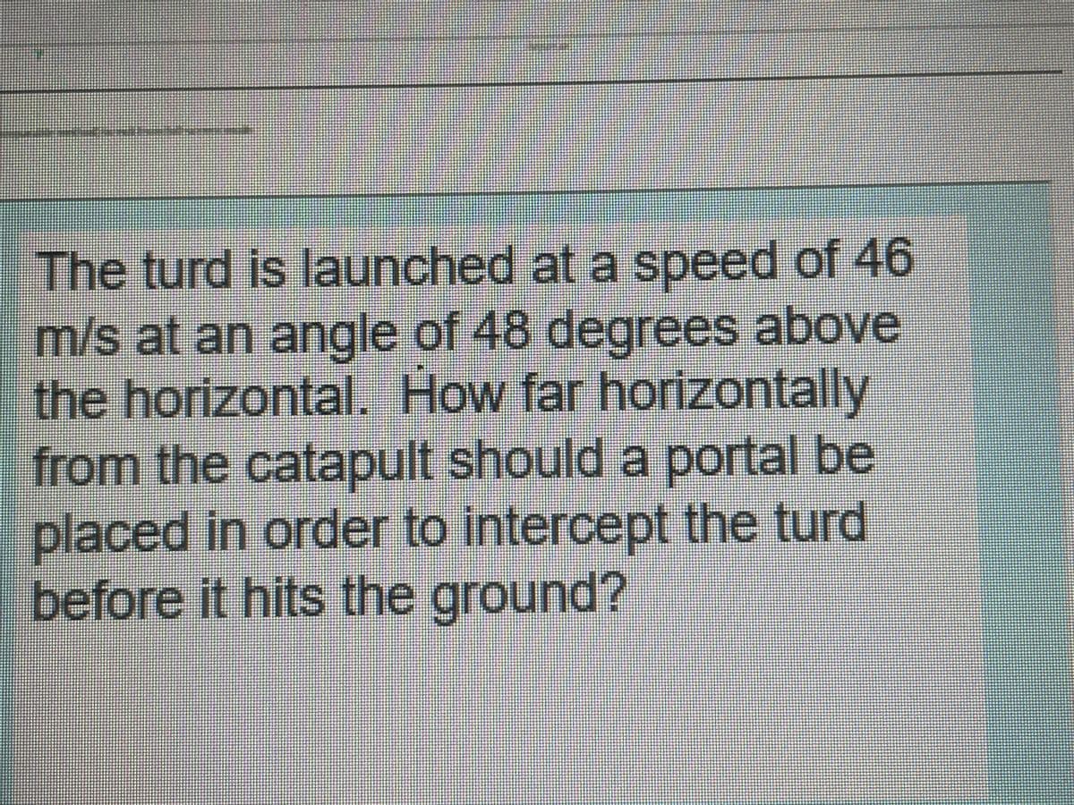 The turd is launched at a speed of 46
m/s at an angle of 48 degrees above
the horizontal. How far horizontally
rom the catapult should a portal be
placed in order to intercept the turd
before it hits the ground?
