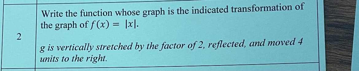 Write the function whose graph is the indicated transformation of
the graph of f (x) = |x|.
g is vertically stretched by the factor of 2, reflected, and moved 4
units to the right.
