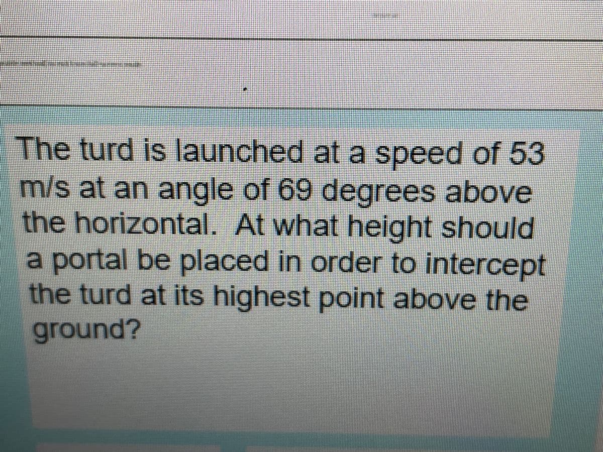 The turd is launched at a speed of 53
m/s at an angle of 69 degrees above
the horizontal. At what height should
a portal be placed in order to intercept
the turd at its highest point above the
ground?
