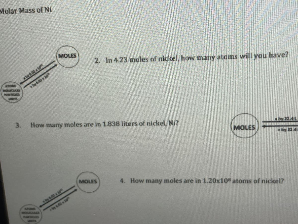 Molar Mass ofNi
MOLES
2. In 4.23 moles of nickel, how many atoms will you have?
ATOMS
MOUELIAES
PARTOLS
UMIES
3.
How many moles are in 1.838 liters of nickel, Ni?
MOLES
22.4
MOLES
4. How many moles are in 1.20x10 atoms of nickel?
by 6.02 x 10
ATOMS
MOLLEINES
by 6.02 x 10
PAKTIOLES
UNIES
