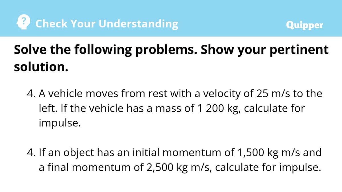 Check Your Understanding
Quipper
Solve the following problems. Show your pertinent
solution.
4. A vehicle moves from rest with a velocity of 25 m/s to the
left. If the vehicle has a mass of 1 200 kg, calculate for
impulse.
4. If an object has an initial momentum of 1,500 kg m/s and
a final momentum of 2,500 kg m/s, calculate for impulse.
