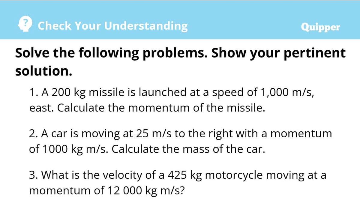 Check Your Understanding
Quipper
Solve the following problems. Show your pertinent
solution.
1. A 200 kg missile is launched at a speed of 1,000 m/s,
east. Calculate the momentum of the missile.
2. A car is moving at 25 m/s to the right with a momentum
of 1000 kg m/s. Calculate the mass of the car.
3. What is the velocity of a 425 kg motorcycle moving at a
momentum of 12 000 kg m/s?
