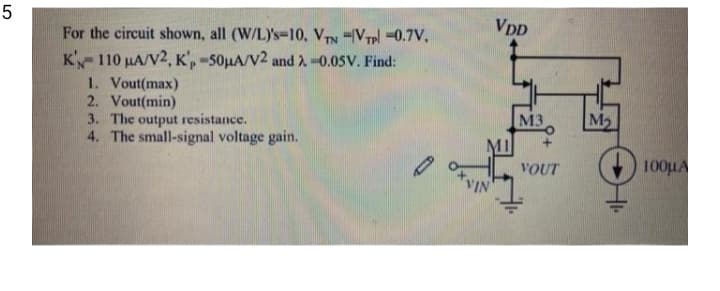 5
For the circuit shown, all (W/L)'s=10, VTN =V7pl -0.7V,
VDD
K'110 µA/V2, K',-50HA/V2 and 2-0.05V. Find:
1. Vout(max)
2. Vout(min)
3. The output resistance.
4. The small-signal voltage gain.
M3
M2
MI
VOUT
100HA
