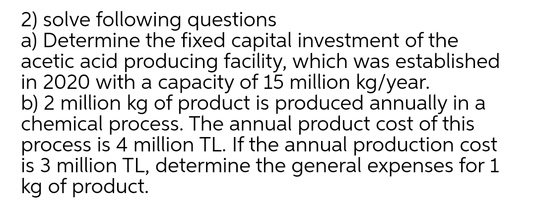 2) solve following questions
a) Determine the fixed capital investment of the
acetic acid producing facility, which was established
in 2020 with a capacity of 15 million kg/year.
b) 2 million kg of product is produced annually in a
chemical process. The annual product cost of this
process is 4 million TL. If the annual production cost
is 3 million TL, determine the general expenses for 1
kg of product.
