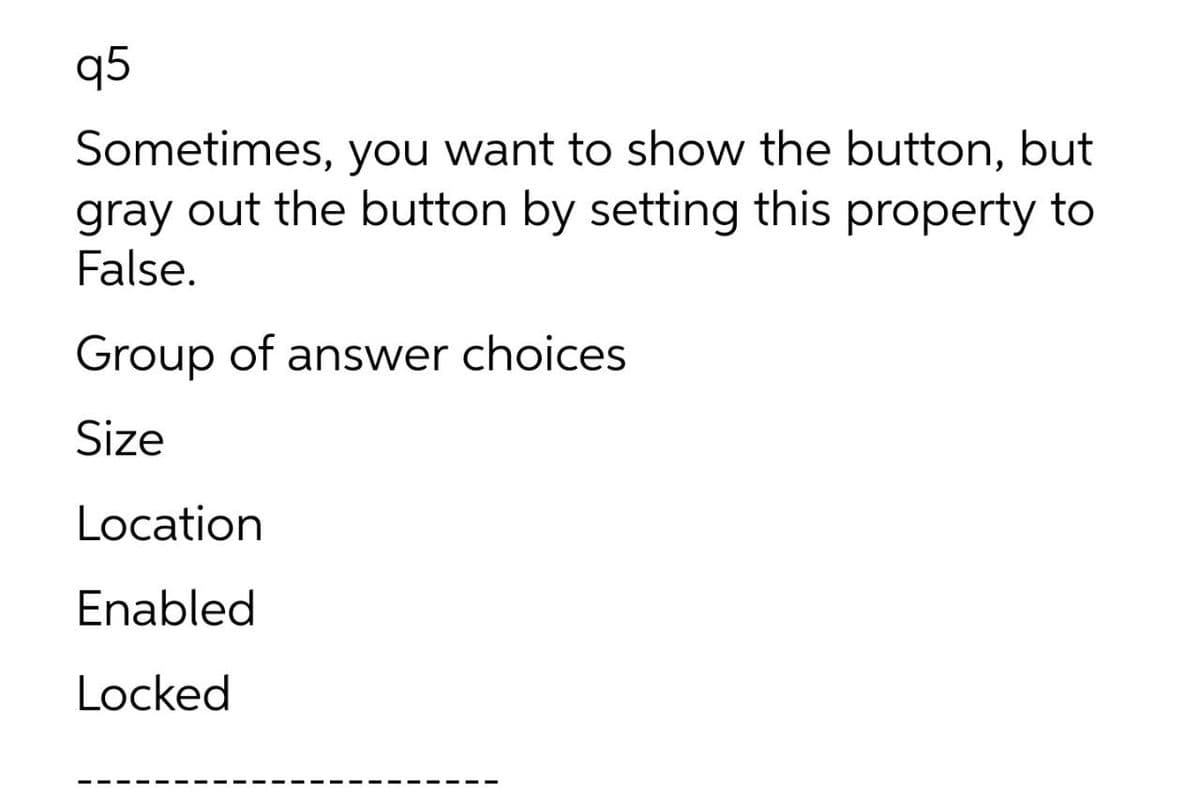 q5
Sometimes, you want to show the button, but
gray out the button by setting this property to
False.
Group of answer choices
Size
Location
Enabled
Locked
