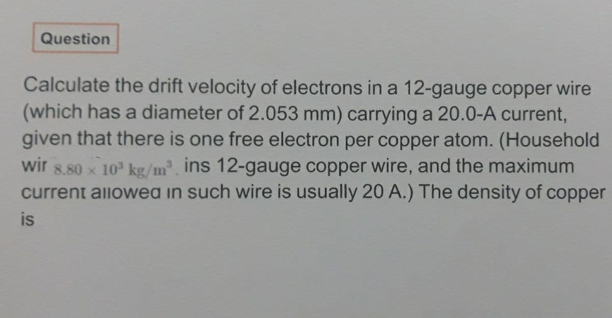 Question
Calculate the drift velocity of electrons in a 12-gauge copper wire
(which has a diameter of 2.053 mm) carrying a 20.0-A current,
given that there is one free electron per copper atom. (Household
wir 8.80 x 10 kg/m, ins 12-gauge copper wire, and the maximum
current allowea in such wire is usually 20 A.) The density of copper
is
