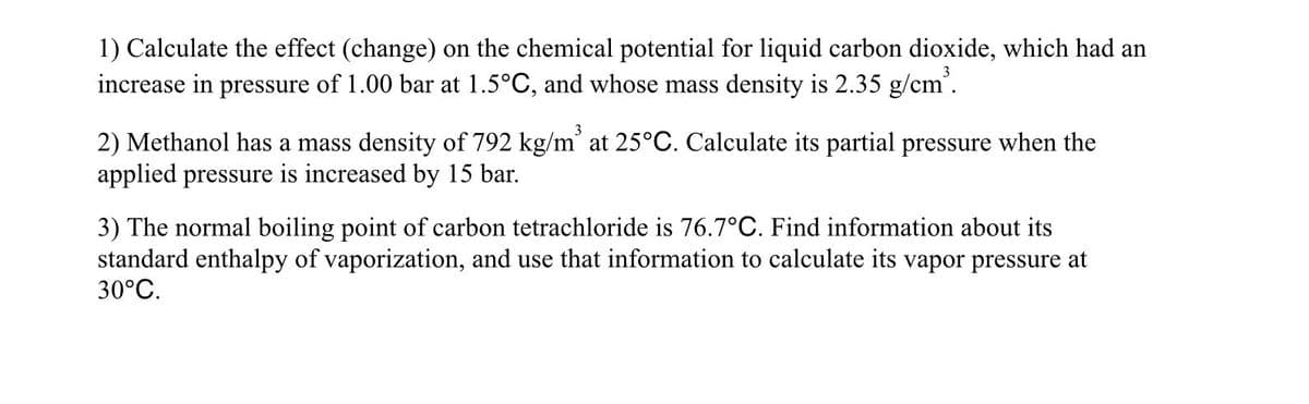 1) Calculate the effect (change) on the chemical potential for liquid carbon dioxide, which had an
increase in pressure of 1.00 bar at 1.5°C, and whose mass density is 2.35 g/cm'.
2) Methanol has a mass density of 792 kg/m' at 25°C. Calculate its partial pressure when the
applied pressure is increased by 15 bar.
3) The normal boiling point of carbon tetrachloride is 76.7°C. Find information about its
standard enthalpy of vaporization, and use that information to calculate its vapor pressure at
30°C.
