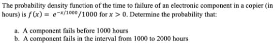 The probability density function of the time to failure of an electronic component in a copier (in
hours) is f(x) = e-*/1000/1000 for x > 0. Determine the probability that:
a. A component fails before 1000 hours
b. A component fails in the interval from 1000 to 2000 hours

