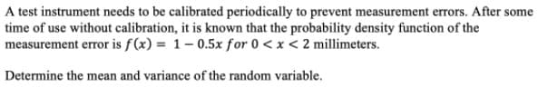 A test instrument needs to be calibrated periodically to prevent measurement errors. After some
time of use without calibration, it is known that the probability density function of the
measurement error is f (x) = 1- 0.5x for 0 < x < 2 millimeters.
Determine the mean and variance of the random variable.
