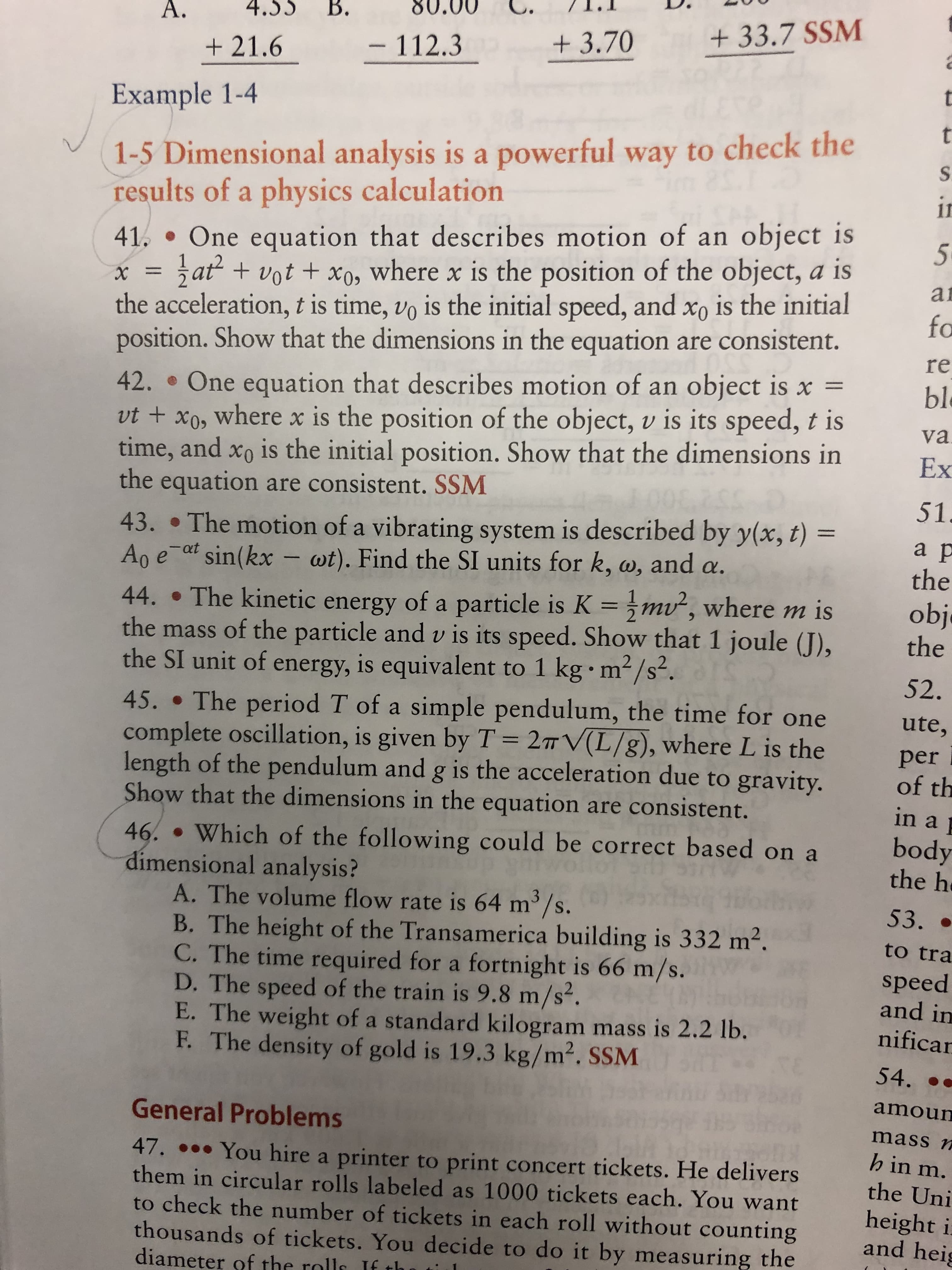 4.53 B.
80.00 C. I.I
+21.6 112.3 3.70 33.7 SSM
Example 1-4
1-5 Dimensional analysis is a powerful way to check the
results of a physics calculation
41. One equation that describes motion of an object is
5
xat+vot +xo, where x is the position of the object, a is
ai
the acceleration, t is time, vo is the initial speed, and xo is the initial
position. Show that the dimensions in the equation are consistent.
42. . One equation that describes motion of an object is x
ut t xo, where x is the position of the object, v is its speed, t is
time, and xo is the initial position. Show that the dimensions inx
bl
the equation are consistent. SSM
43. . The motion of a vibrating system is described by y(x, t)
A e-at sin(kx-wt). Find the SI units for k, a, and α.
44. . The kinetic energy of a particle is K m2, where m is
the mass of the particle and v is its speed. Show that 1 joule (J),
the SI unit of energy, is equivalent to 1 kg m2/s2.
45. .The period T of a simple pendulum, the time for one
complete oscillation, is given by T 2TV(L/8), where L is the per
length of the pendulum and g is the acceleration due to gravity
Show that the dimensions in the equation are consistent
obj
in a
46 . Which of the following could be correct based on a body
dimensional analysis?
A. The volume flow rate is 64 m3/s
B. The height of the Transamerica building is 332 m2.
C. The time required for a fortnight is 66 m/s.
D. The speed of the train is 9.8 m/s
E. The weight of a standard kilogram mass is 2.2 lb
F. The density of gold is 19.3 kg/m2. SSM
to tra
speed
and in
nifica
amoun
mass
h in m
General Problems
47. You hire a printer to print concert tickets. He delivers
them in circular rolls labeled as 1000 tickets each. You want
to check the number of tickets in each roll without counting
thousands of tickets. You decide to do it by measuring the
diameter of the rolls f th
an
