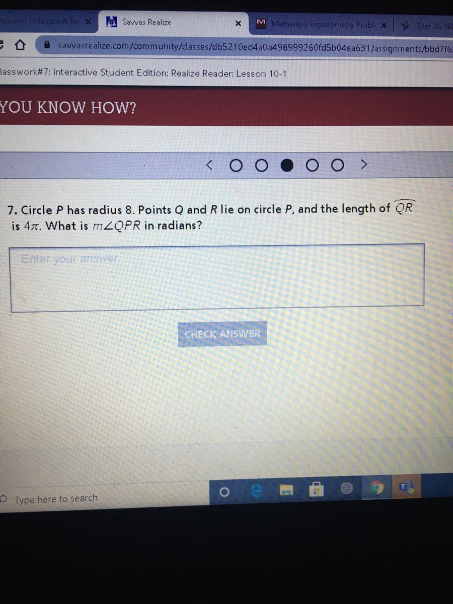 hments | Microsoft Te X
S Savwas Realize
M Mathway Trigonometry Probl x
* Tyler SIS 360
A savvasrealize.com/community/classes/db5210ed4a0a498999260fd5b04ea631/assignments/bbd7f6:
lasswork#7: Interactive Student Edition: Realize Reader: Lesson 10-1
YOU KNOW HOW?
7. Circle P has radius 8. Points Q and R lie on circle P, and the length of QR
is 4x. What is MZQPR in radians?
Enter vour answer.
CHECK ANSVVER
T
O Type here to search
