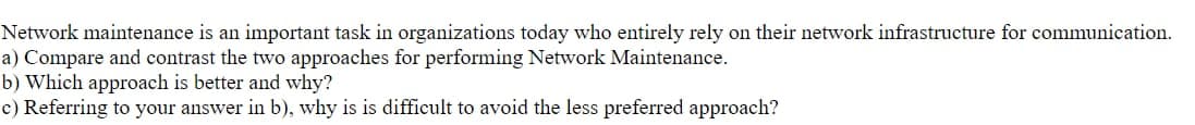 Network maintenance is an important task in organizations today who entirely rely on their network infrastructure for communication.
a) Compare and contrast the two approaches for performing Network Maintenance.
b) Which approach is better and why?
c) Referring to your answer in b), why is is difficult to avoid the less preferred approach?