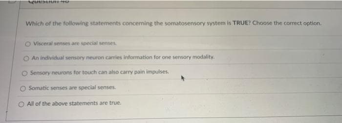 Question 40
Which of the following statements concerning the somatosensory system is TRUE? Choose the correct option.
Visceral senses are special senses.
An individual sensory neuron carries information for one sensory modality.
O Sensory neurons for touch can also carry pain impulses.
Somatic senses are special senses.
O All of the above statements are true.
