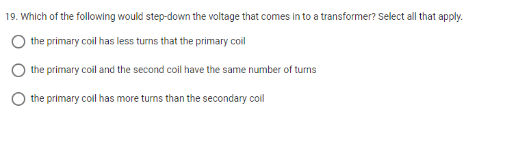 19. Which of the following would step-down the voltage that comes in to a transformer? Select all that apply.
the primary coil has less turns that the primary coil
the primary coil and the second coil have the same number of turns
the primary coil has more turns than the secondary coil
