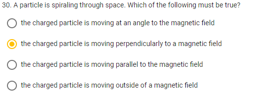 30. A particle is spiraling through space. Which of the following must be true?
the charged particle is moving at an angle to the magnetic field
the charged particle is moving perpendicularly to a magnetic field
the charged particle is moving parallel to the magnetic field
the charged particle is moving outside of a magnetic field
