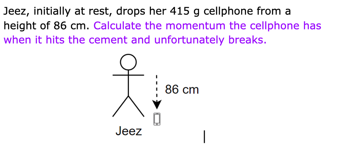 Jeez, initially at rest, drops her 415 g cellphone from a
height of 86 cm. Calculate the momentum the cellphone has
when it hits the cement and unfortunately breaks.
86 cm
Jeez
