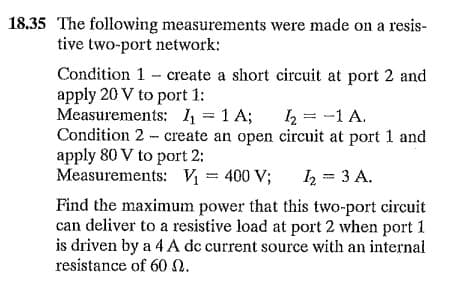 18,35 The following measurements were made on a resis-
tive two-port network:
Condition 1 - create a short circuit at port 2 and
apply 20 V to port 1:
Measurements: 1 = 1 A;
Condition 2 - create an open circuit at port 1 and
apply 80 V to port 2:
Measurements: V = 400 V;
2 = -1 A.
I = 3 A.
Find the maximum power that this two-port circuit
can deliver to a resistive load at port 2 when port 1
is driven by a 4 A dc current source with an internal
resistance of 60 N.
