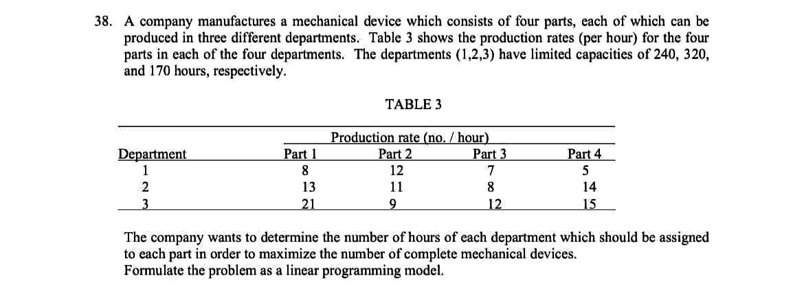 38. A company manufactures a mechanical device which consists of four parts, each of which can be
produced in three different departments. Table 3 shows the production rates (per hour) for the four
parts in each of the four departments. The departments (1,2,3) have limited capacities of 240, 320,
and 170 hours, respectively.
Department
1
2
3
Part 1
8
13
21
TABLE 3
Production rate (no. /hour)
Part 2
12
11
9
Part 3
7
8
12
Part 4
5
14
15
The company wants to determine the number of hours of each department which should be assigned
to each part in order to maximize the number of complete mechanical devices.
Formulate the problem as a linear programming model.