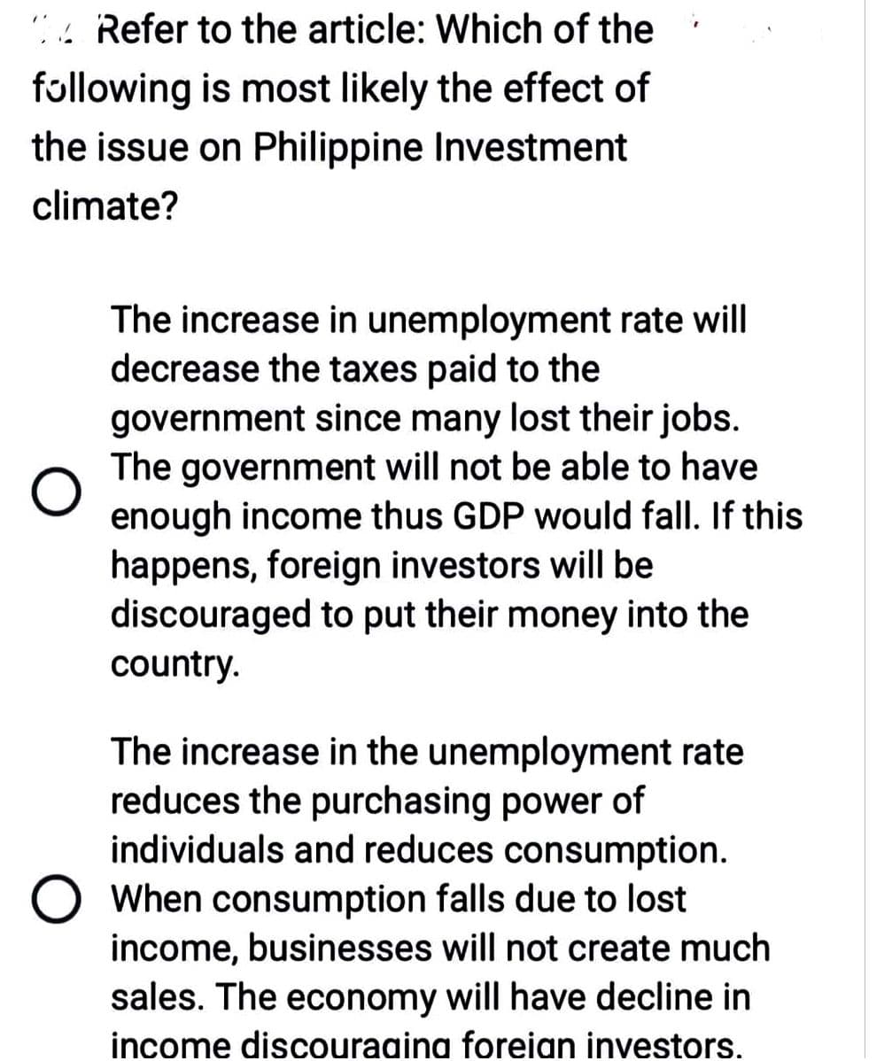 Refer to the article: Which of the
following is most likely the effect of
the issue on Philippine Investment
climate?
The increase in unemployment rate will
decrease the taxes paid to the
government since many lost their jobs.
The government will not be able to have
enough income thus GDP would fall. If this
happens, foreign investors will be
discouraged to put their money into the
country.
The increase in the unemployment rate
reduces the purchasing power of
individuals and reduces consumption.
When consumption falls due to lost
income, businesses will not create much
sales. The economy will have decline in
income discouraging foreign investors.