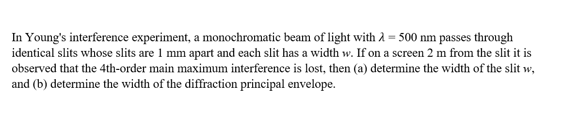 In Young's interference experiment, a monochromatic beam of light with 1 = 500 nm passes through
identical slits whose slits are 1 mm apart and each slit has a width w. If on a screen 2 m from the slit it is
observed that the 4th-order main maximum interference is lost, then (a) determine the width of the slit w,
and (b) determine the width of the diffraction principal envelope.
