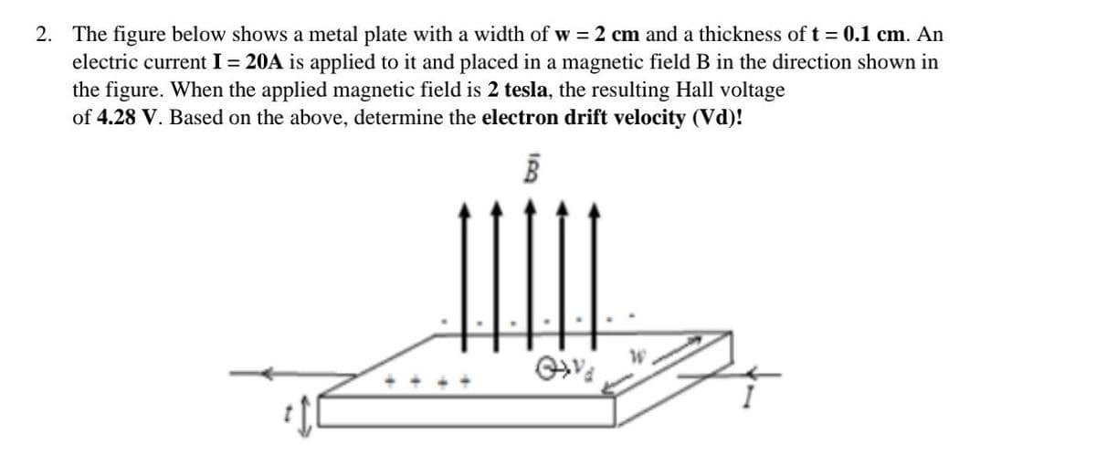 2. The figure below shows a metal plate with a width of w = 2 cm and a thickness of t = 0.1 cm. An
electric current I = 20A is applied to it and placed in a magnetic field B in the direction shown in
the figure. When the applied magnetic field is 2 tesla, the resulting Hall voltage
of 4.28 V. Based on the above, determine the electron drift velocity (Vd)!
